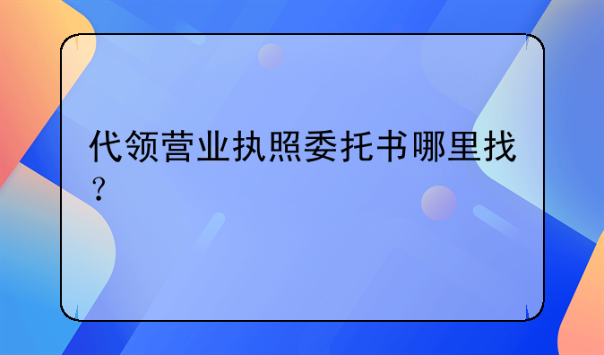 代领营业执照委托书哪里找？