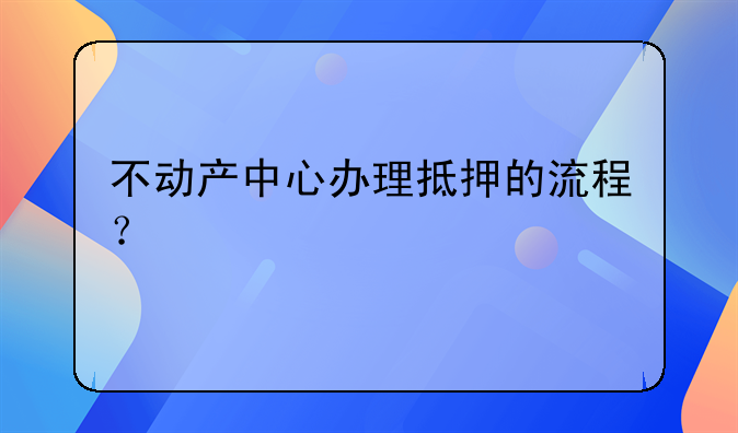 不动产中心办理抵押的流程？