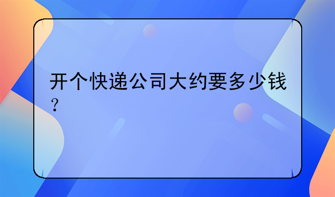 开个快递公司大约要多少钱？