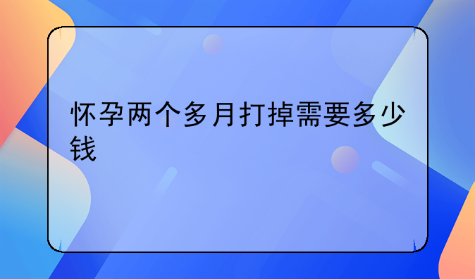 怀孕两个多月打掉需要多少钱