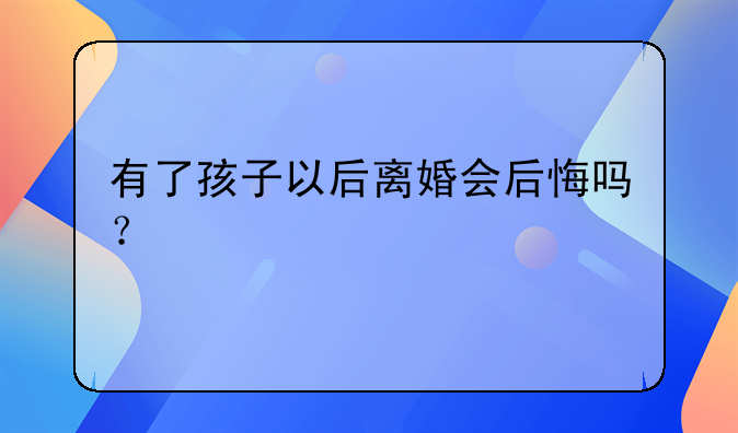 有了孩子以后离婚会后悔吗？