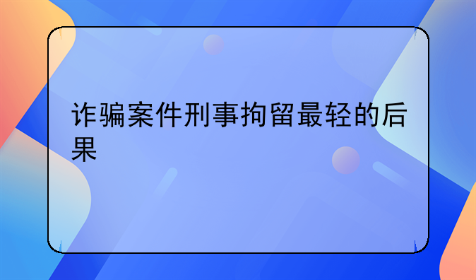 诈骗案件刑事拘留最轻的后果