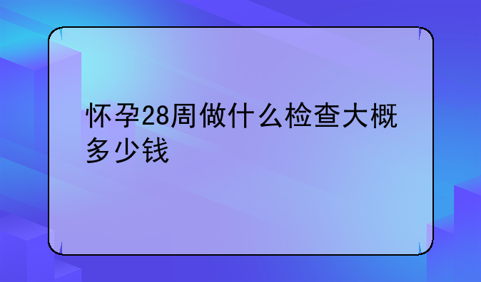 怀孕28周做什么检查大概多少钱