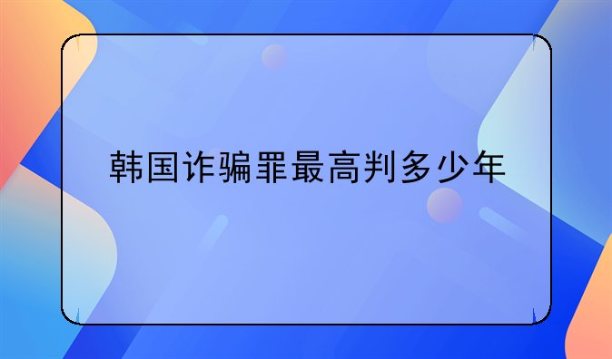 韩国诈骗罪最高判多少年