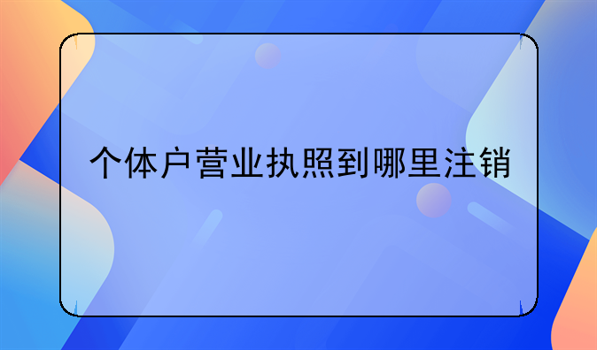 个体户营业执照到哪里注销
