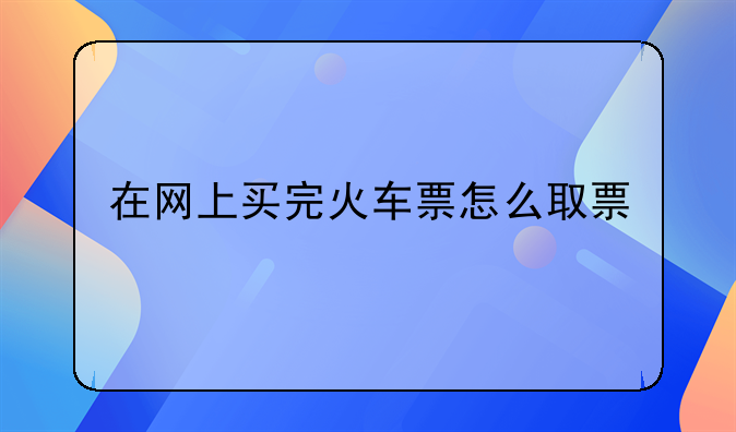 在网上买完火车票怎么取票