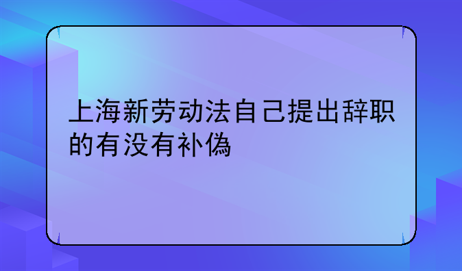 上海新劳动法自己提出辞职的有没有补偿金