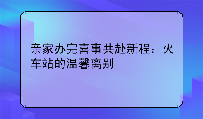 亲家办完喜事共赴新程：火车站的温馨离别