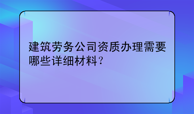 建筑劳务公司资质办理需要哪些详细材料？