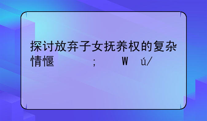 探讨放弃子女抚养权的复杂情感与法律考量