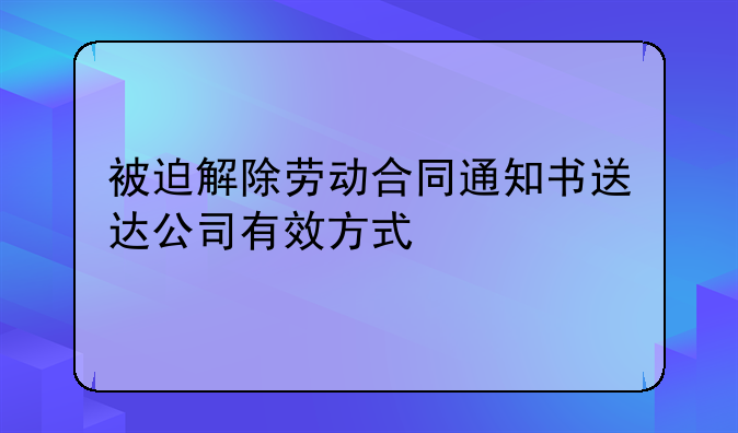 被迫解除劳动合同通知书送达公司有效方式