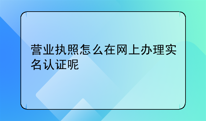营业执照怎么在网上办理实名认证呢
