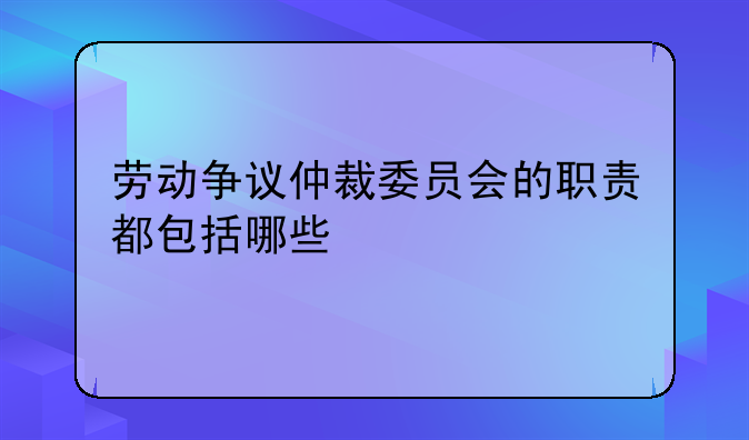 劳动争议仲裁委员会的职责都包括哪些