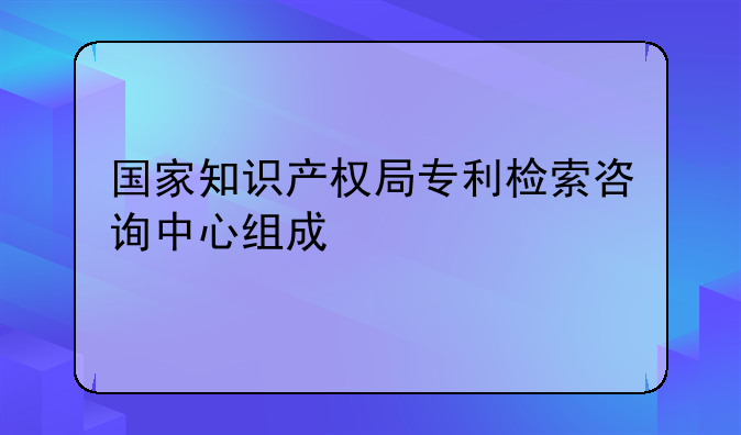 国家知识产权局专利检索咨询中心组成
