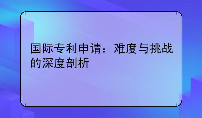 国际专利申请：难度与挑战的深度剖析
