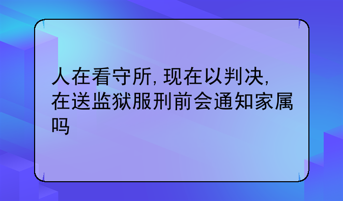 人在看守所,现在以判决,在送监狱服刑前会通知家属吗