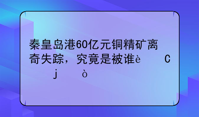 秦皇岛港60亿元铜精矿离奇失踪，究竟是被谁运走的？