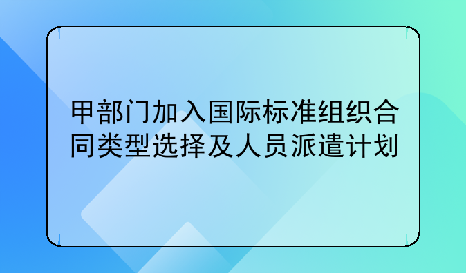 甲部门加入国际标准组织合同类型选择及人员派遣计划