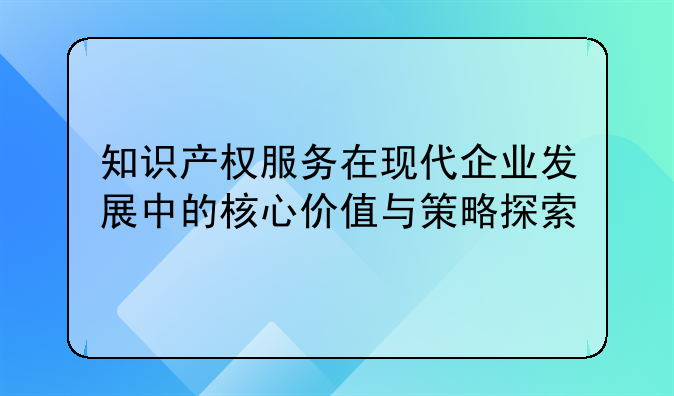 知识产权服务在现代企业发展中的核心价值与策略探索