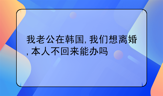 我老公在韩国,我们想离婚,本人不回来能办吗