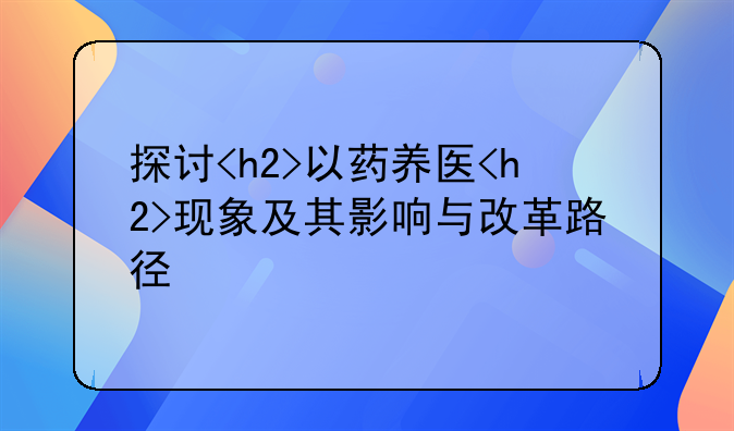 探讨<h2>以药养医<h2>现象及其影响与改革路径