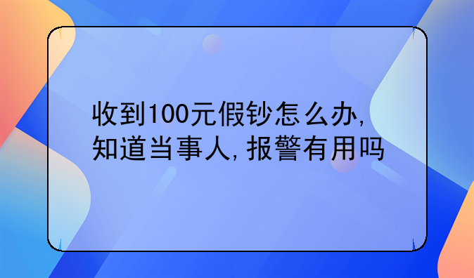 收到100元假钞怎么办,知道当事人,报警有用吗