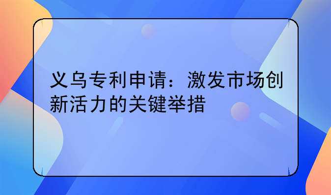 义乌专利申请：激发市场创新活力的关键举措