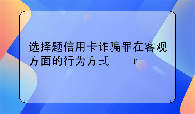 选择题信用卡诈骗罪在客观方面的行为方式有