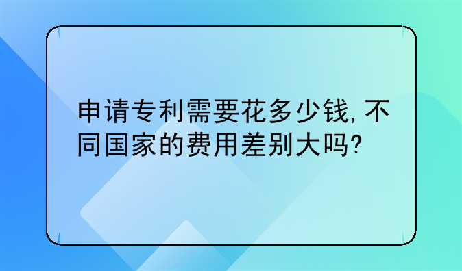 申请专利需要花多少钱,不同国家的费用差别大吗?