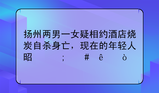 扬州两男一女疑相约酒店烧炭自杀身亡，现在的年轻人是怎么了？