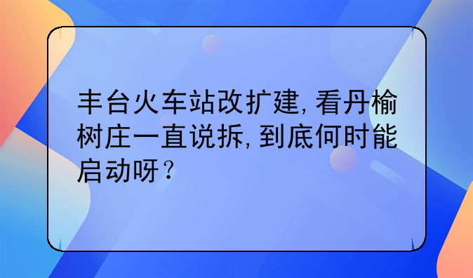 丰台火车站改扩建,看丹榆树庄一直说拆,到底何时能启动呀？