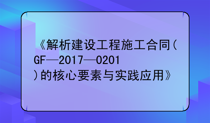 《解析建设工程施工合同(GF—2017—0201)的核心要素与实践应用》