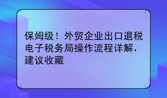 保姆级！外贸企业出口退税电子税务局操作流程详解，建议收藏