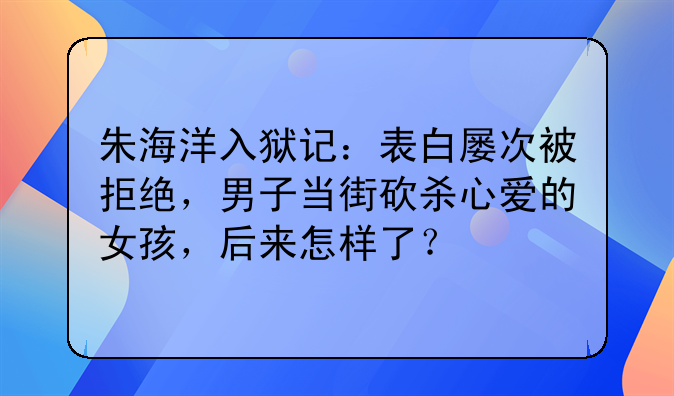 朱海洋入狱记：表白屡次被拒绝，男子当街砍杀心爱的女孩，后来怎样了？