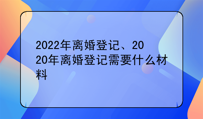 2022年离婚登记、2020年离婚登记需要什么材料