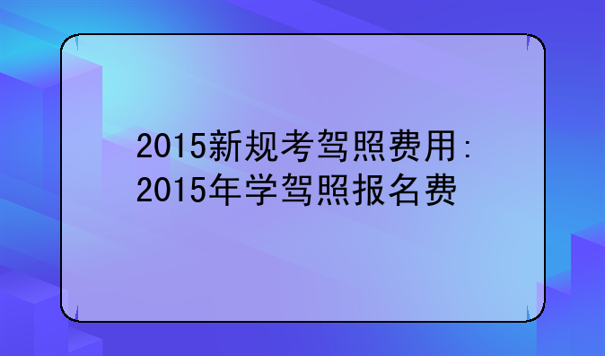 2015新规考驾照费用:2015年学驾照报名费
