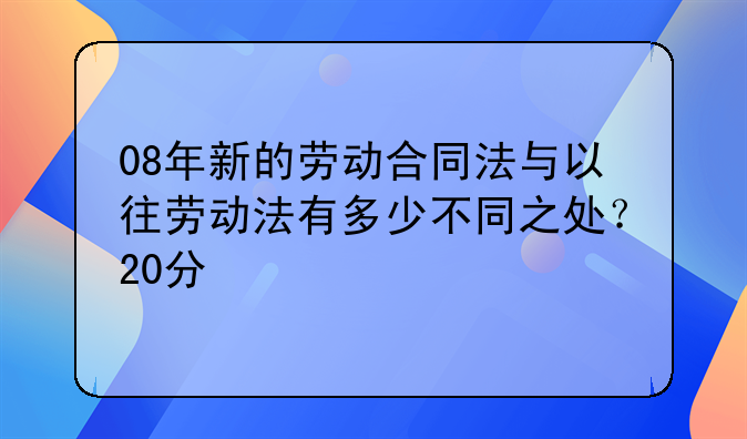 08年新的劳动合同法与以往劳动法有多少不同之处？20分