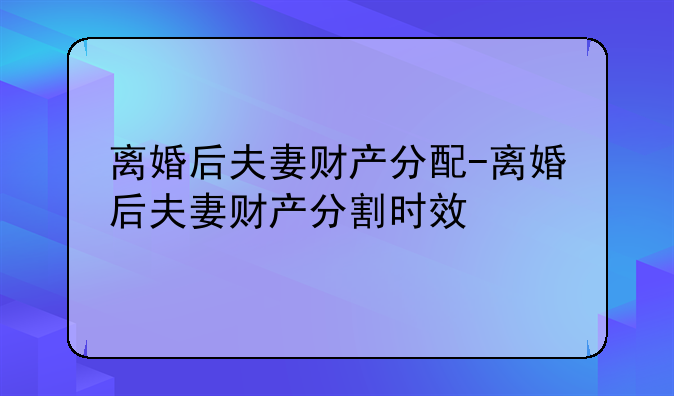 离婚后夫妻财产分配-离婚后夫妻财产分割时效