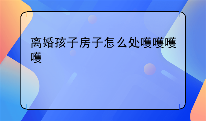 离婚孩子房子怎么处理
