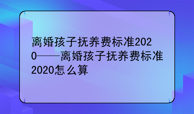 离婚孩子抚养费标准2020——离婚孩子抚养费标准2020怎么算
