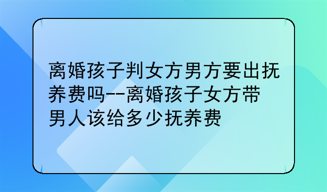 离婚孩子判女方男方要出抚养费吗--离婚孩子女方带男人该给多少抚养费