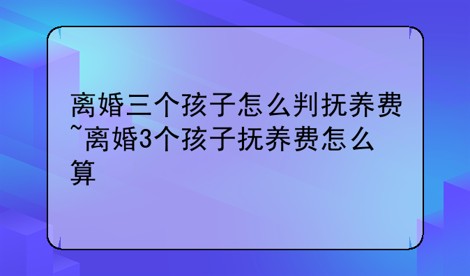 离婚三个孩子怎么判抚养费~离婚3个孩子抚养费怎么算