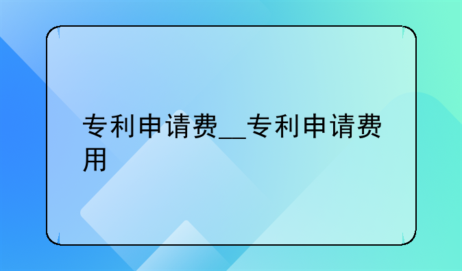 专利申请费__专利申请费用