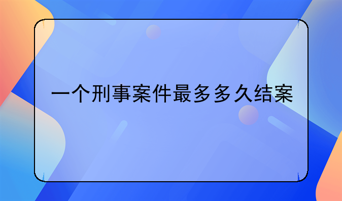 一个刑事案件最多多久结案