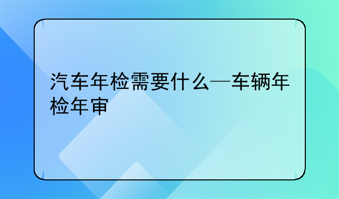 汽车年检需要什么—车辆年检年审