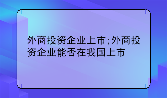 外商投资企业上市;外商投资企业能否在我国上市