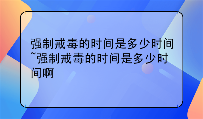强制戒毒的时间是多少时间~强制戒毒的时间是多少时间啊