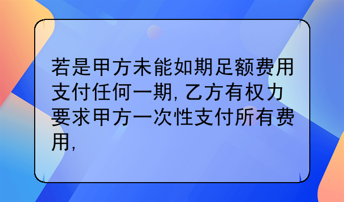 若是甲方未能如期足额费用支付任何一期,乙方有权力要求甲方一次性支付所有费用,