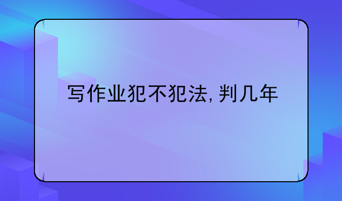写作业犯不犯法,判几年
