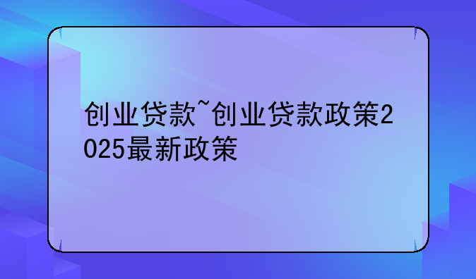 创业贷款~创业贷款政策2025最新政策